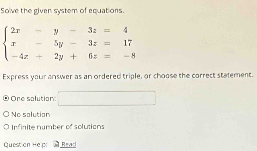 Solve the given system of equations.
beginarrayl 2x-y-3z=4 x-5y-3z=17 -4x+2y+6z=-8endarray.
Express your answer as an ordered triple, or choose the correct statement.
One solution: 0...)(...)..........................................................................................................................................................................................
No solution
Infinite number of solutions
Question Help: Read