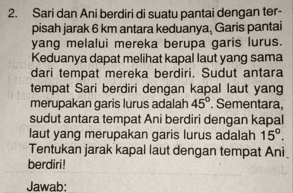 Sari dan Ani berdiri di suatu pantai dengan ter- 
pisah jarak 6 km antara keduanya, Garis pantai 
yang melalui mereka berupa garis lurus. 
Keduanya dapat melihat kapal laut yang sama 
dari tempat mereka berdiri. Sudut antara 
tempat Sari berdiri dengan kapal laut yang 
merupakan garis lurus adalah 45°. Sementara, 
sudut antara tempat Ani berdiri dengan kapal 
laut yang merupakan garis lurus adalah 15°. 
Tentukan jarak kapal laut dengan tempat Ani 
berdiri ! 
Jawab: