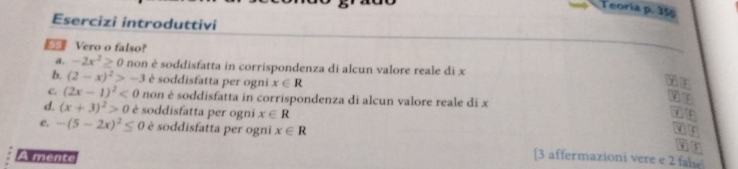 Teoria p. 35
Esercizi introduttivi
Vero o falso?
a. -2x^2≥ 0 non è soddisfatta in corrispondenza di alcun valore reale di x
b. (2-x)^2>-3 è soddisfatta per ogni x∈ R
C (2x-1)^2<0</tex> non è soddisfatta in corrispondenza di alcun valore reale di x
d. (x+3)^2>0 è soddisfatta per ogni x∈ R
c. -(5-2x)^2≤ 0 è soddisfatta per ogni x∈ R or
I r
A mente [3 affermazioni vere e 2 false