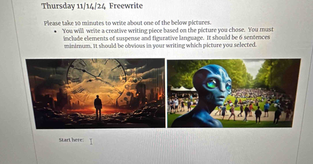 Thursday 11/14/24 Freewrite 
Please take 10 minutes to write about one of the below pictures. 
You will write a creative writing piece based on the picture you chose. You must 
include elements of suspense and figurative language. It should be 6 sentences 
minimum. It should be obvious in your writing which picture you selected. 
Start here: