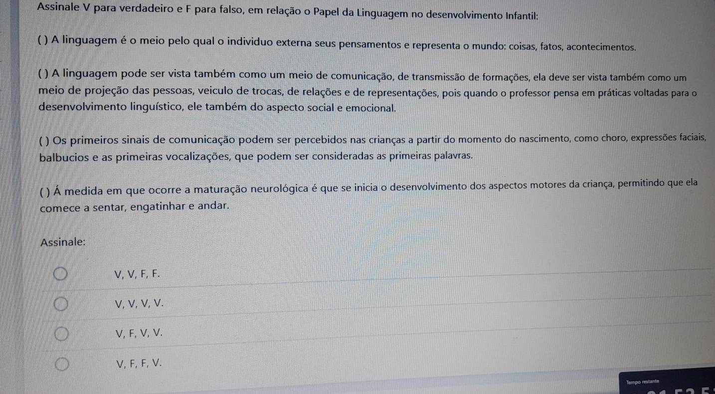 Assinale V para verdadeiro e F para falso, em relação o Papel da Linguagem no desenvolvimento Infantil:
( ) A linguagem é o meio pelo qual o individuo externa seus pensamentos e representa o mundo: coisas, fatos, acontecimentos.
( ) A linguagem pode ser vista também como um meio de comunicação, de transmissão de formações, ela deve ser vista também como um
meio de projeção das pessoas, veiculo de trocas, de relações e de representações, pois quando o professor pensa em práticas voltadas para o
desenvolvimento linguístico, ele também do aspecto social e emocional.
( ) Os primeiros sinais de comunicação podem ser percebidos nas crianças a partir do momento do nascimento, como choro, expressões faciais,
balbucios e as primeiras vocalizações, que podem ser consideradas as primeiras palavras.
( ) Á medida em que ocorre a maturação neurológica é que se inicia o desenvolvimento dos aspectos motores da criança, permitindo que ela
comece a sentar, engatinhar e andar.
Assinale:
V, V, F, F.
V, V, V, V.
V, F, V, V.
V, F, F, V.