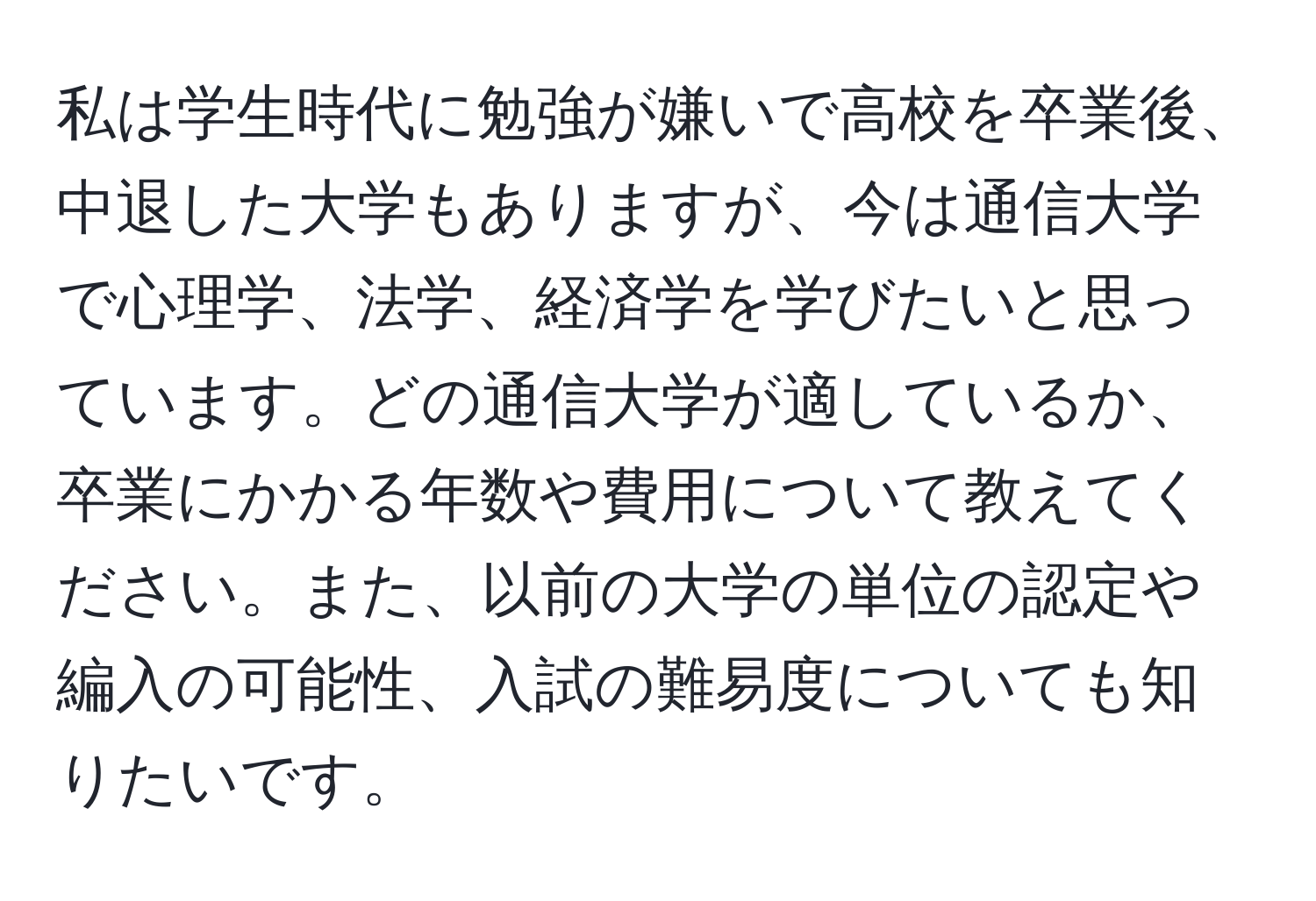 私は学生時代に勉強が嫌いで高校を卒業後、中退した大学もありますが、今は通信大学で心理学、法学、経済学を学びたいと思っています。どの通信大学が適しているか、卒業にかかる年数や費用について教えてください。また、以前の大学の単位の認定や編入の可能性、入試の難易度についても知りたいです。