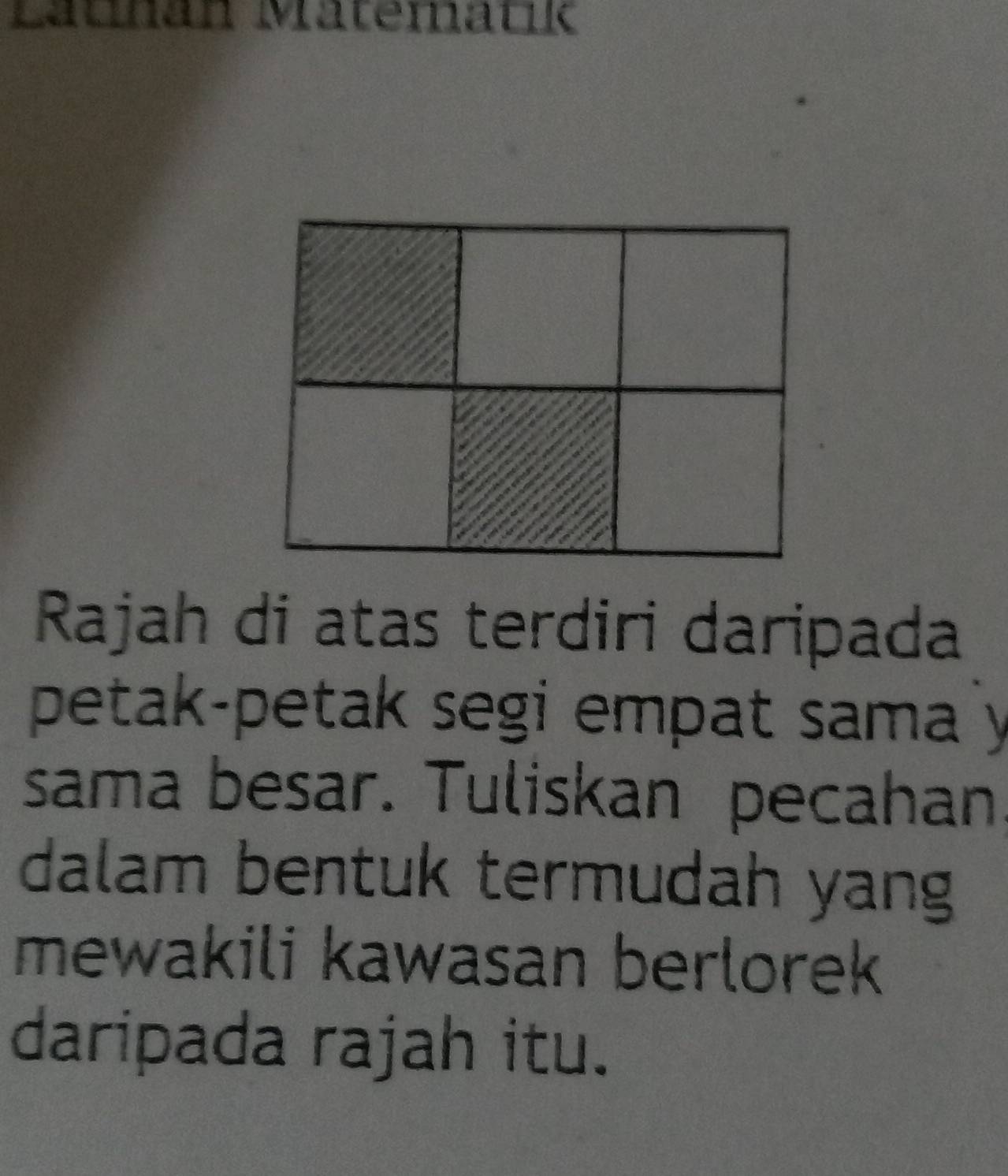 Lauhan Matematk 
Rajah di atas terdiri daripada 
petak-petak segi empat sama y
sama besar. Tuliskan pecahan, 
dalam bentuk termudah yang 
mewakili kawasan berlorek 
daripada rajah itu.