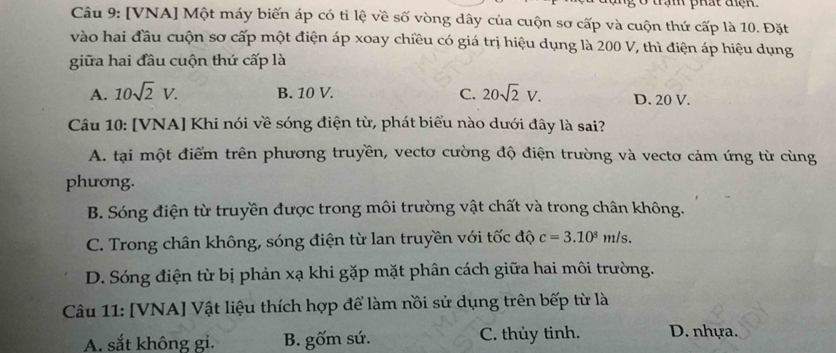 ở trạm phát điện.
Câu 9: [VNA] Một máy biến áp có ti lệ về số vòng dây của cuộn sơ cấp và cuộn thứ cấp là 10. Đặt
vào hai đầu cuộn sơ cấp một điện áp xoay chiều có giá trị hiệu dụng là 200 V, thì điện áp hiệu dụng
giữa hai đầu cuộn thứ cấp là
A. 10sqrt(2)V. B. 10 V. C. 20sqrt(2)V. D. 20 V.
Câu 10: [VNA] Khi nói về sóng điện từ, phát biểu nào dưới đây là sai?
A. tại một điểm trên phương truyền, vectơ cường độ điện trường và vectơ cảm ứng từ cùng
phương.
B. Sóng điện từ truyền được trong môi trường vật chất và trong chân không.
C. Trong chân không, sóng điện từ lan truyền với tốc độ c=3.10^8m/s.
D. Sóng điện từ bị phản xạ khi gặp mặt phân cách giữa hai môi trường.
Câu 11: [VNA] Vật liệu thích hợp để làm nồi sử dụng trên bếp từ là
A. sắt không gi. B. gốm sứ. C. thủy tinh.
D. nhựa.