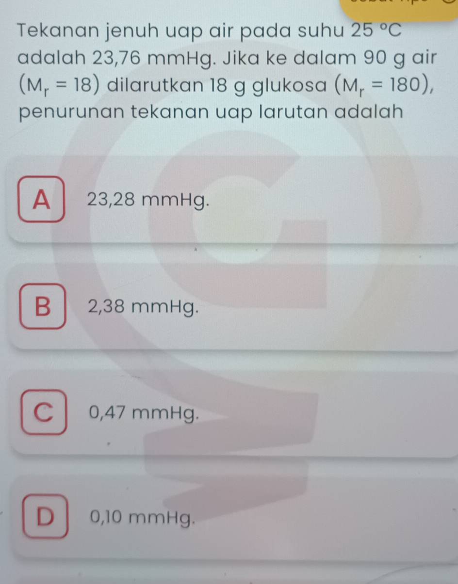 Tekanan jenuh uap air pada suhu 25°C
adalah 23,76 mmHg. Jika ke dalam 90 g air
(M_r=18) dilarutkan 18 g glukosa (M_r=180), 
penurunan tekanan uap larutan adalah
A 23,28 mmHg.
B 2,38 mmHg.
C 0,47 mmHg.
D 0,10 mmHg.