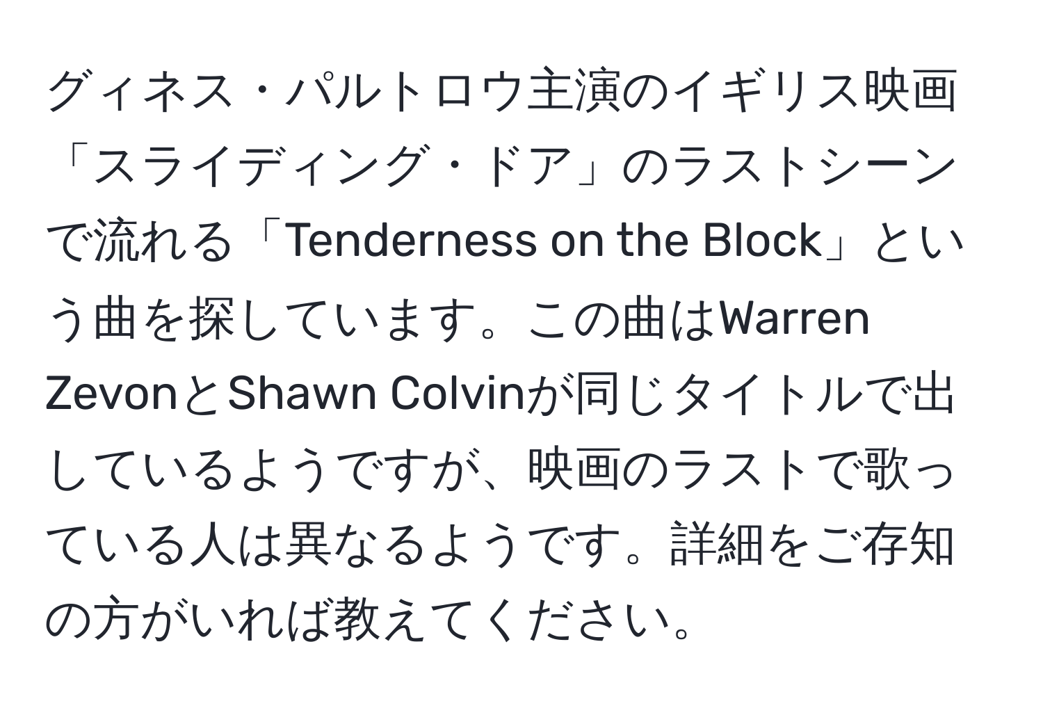 グィネス・パルトロウ主演のイギリス映画「スライディング・ドア」のラストシーンで流れる「Tenderness on the Block」という曲を探しています。この曲はWarren ZevonとShawn Colvinが同じタイトルで出しているようですが、映画のラストで歌っている人は異なるようです。詳細をご存知の方がいれば教えてください。