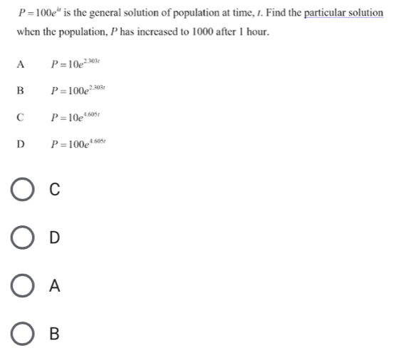 P=100e^(kt) is the general solution of population at time, 1. Find the particular solution
when the population, P has increased to 1000 after 1 hour.
A P=10e^(2.303r)
B P=100e^(2.303t)
C P=10e^(4.605t)
D P=100e^(4.605t)
C
D
A
B