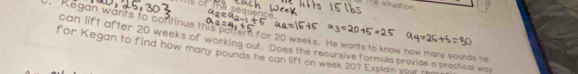 The situation. 
nae 
. Kegan wants to continue this paltern for 20 weeks. He wants to know how many pounds he 
can lift after 20 weeks of working out. Does the recursive formula provide a practical way 
for Kegan to find how many pounds he can lift on week 20? Explain your r