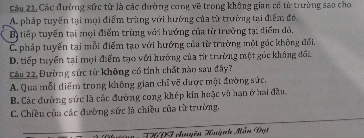 Các đường sức từ là các đường cong vẽ trong không gian có từ trường sao cho
A. pháp tuyến tại mọi điểm trùng với hướng của từ trường tại điểm đó.
B tiếp tuyến tại mọi điểm trùng với hướng của từ trường tại điểm đó.
C. pháp tuyến tại mỗi điểm tạo với hướng của từ trường một góc không đổi.
D. tiếp tuyến tại mọi điểm tạo với hướng của từ trường một góc không đổi.
Câu 22. Đường sức từ không có tính chất nào sau đây?
A. Qua mỗi điểm trong không gian chỉ vẽ được một đường sức.
B. Các đường sức là các đường cong khép kín hoặc vô hạn ở hai đầu.
C. Chiều của các đường sức là chiều của từ trường.
ug : THPT chuyên Huỳnh Mẫn Đạt