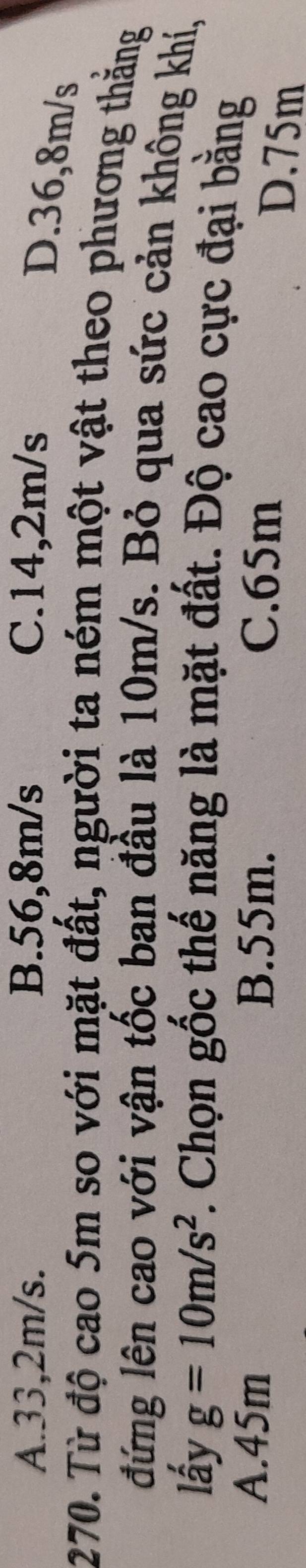 A. 33,2m/s. B. 56,8m/s C. 14,2m/s
D. 36,8m/s
270. Từ độ cao 5m so với mặt đất, người ta ném một vật theo phương thắng
đứng lên cao với vận tốc ban đầu là 10m/s. Bỏ qua sức cản không khí,
lấy g=10m/s^2. Chọn gốc thế năng là mặt đất. Độ cao cực đại bằng
A. 45m B. 55m. C. 65m
D. 75m