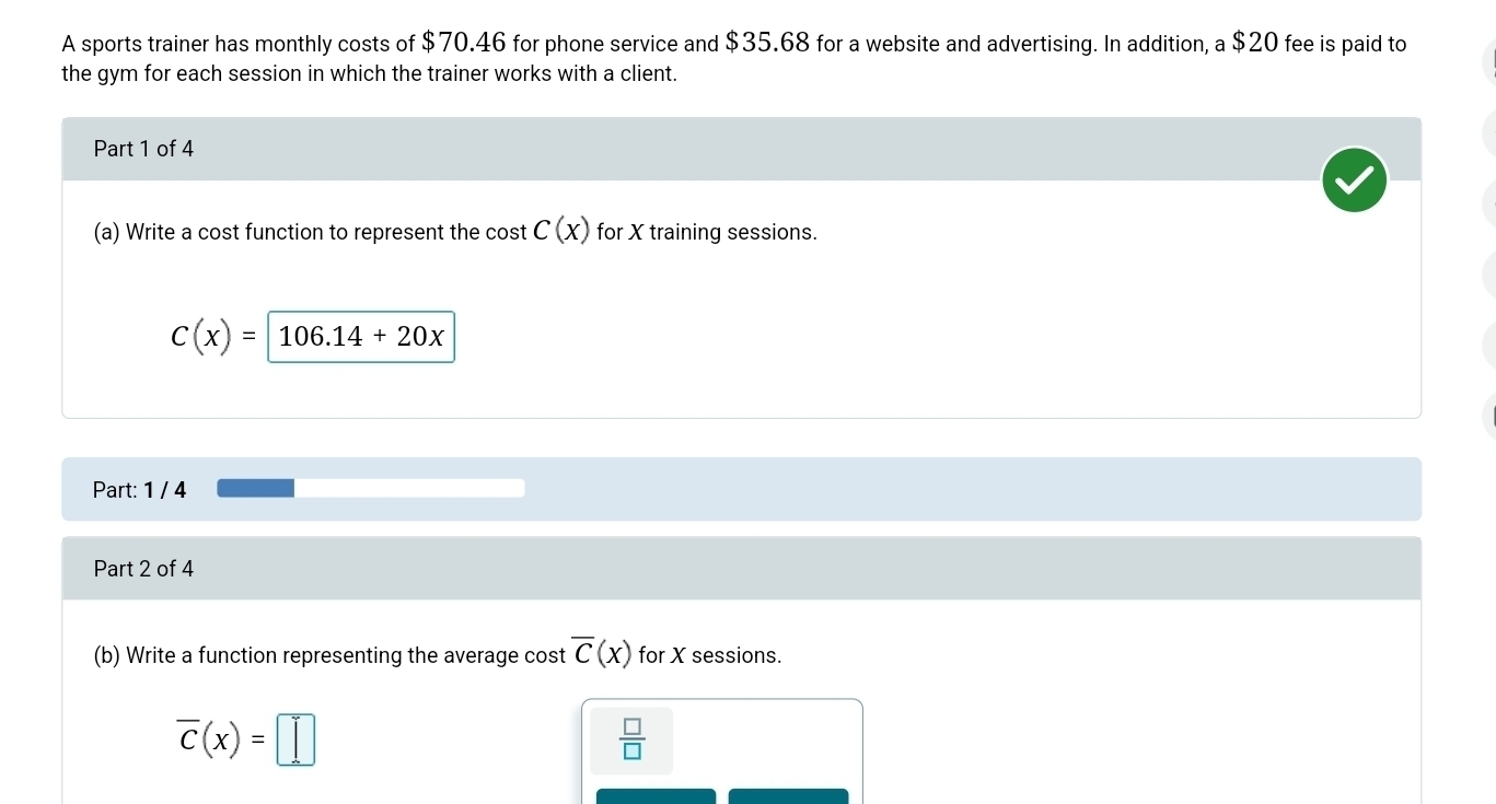 A sports trainer has monthly costs of $70.46 for phone service and $35.68 for a website and advertising. In addition, a $20 fee is paid to 
the gym for each session in which the trainer works with a client. 
Part 1 of 4 
(a) Write a cost function to represent the cost C(x) for X training sessions.
C(x)= 106.14+20x
Part: 1 / 4 
Part 2 of 4 
(b) Write a function representing the average cost overline C(x) for X sessions.
overline c(x)=□
 □ /□  