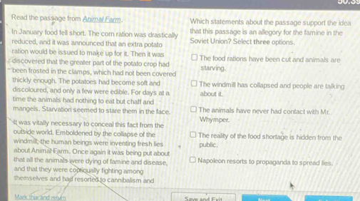 Read the passage from Animal Farm. Which statements about the passage support the idea
In January food fell short. The corn ration was drastically that this passage is an allegory for the famine in the
reduced, and it was announced that an extra potato Soviet Union? Select three options.
ration would be issued to make up for it. Then it was
discovered that the greater part of the potato crop had starving. The food rations have been cut and animals are
* been frosted in the clamps, which had not been covered
thickly enough. The potatoes had become soft and The windmill has collapsed and people are talking
discoloured, and only a few were edible. For days at a about it.
time the animals had nothing to eat but chaff and The animals have never had contact with Mr.
mangels. Starvation seemed to stare them in the face.
It was vitally necessary to conceal this fact from the Whymper.
outside world. Emboldened by the collapse of the The reality of the food shortage is hidden from the
windmill; the human beings were inventing fresh lies public .
about Animal Earm. Once again it was being put about
that all the animals were dying of famine and disease. Napoleon resorts to propaganda to spread lies.
and that they were coptiqually fighting among
themselves and had resorted to cannibalism and
Mark this and retur Save and E x i