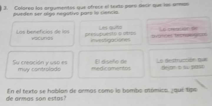 Colorea los argumentos que ofrece el texto para decir que las armás 
pueden ser algo negativo para la ciencia. 
Les quito 
La creación de 
Los beneficios de las presupuesto a atras 
vacunas avances tecnologiass 
investigaciones 
Su creación y uso es El diseño de La destrucción que 
muy controlado medicamentos dejan o su paso 
En el texto se hablan de armas como la bomba atómica, gqué tipo 
de armas son estas?