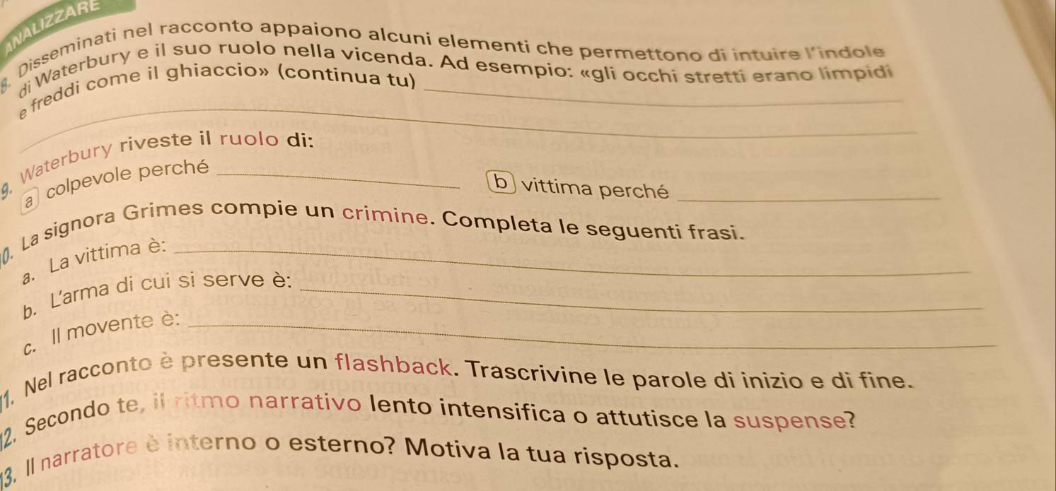 ANALIZZARE 
Disseminati nel racconto appaiono alcuni elementi che permettono di intuire l’indole 
di Waterbury e il suo ruolo nella vicenda. Ad esempio: «gli occhi stretti erano limpidi 
_ 
e freddi come il ghiaccío» (continua tu) 
. Waterbury riveste il ruolo di: 
colpevole perché 
b vittima perché_ 
0, La signora Grimes compie un crimine. Completa le seguenti frasi. 
a. La vittima è: 
b. L'arma di cui si serve è:_ 
c. Il movente è:_ 
1, Nel racconto è presente un flashback. Trascrivine le parole di inizio e di fine. 
2. Secondo te, il ritmo narrativo lento intensifica o attutisce la suspense? 
13, Il narratore è interno o esterno? Motiva la tua risposta.