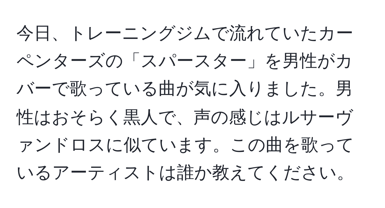 今日、トレーニングジムで流れていたカーペンターズの「スパースター」を男性がカバーで歌っている曲が気に入りました。男性はおそらく黒人で、声の感じはルサーヴァンドロスに似ています。この曲を歌っているアーティストは誰か教えてください。