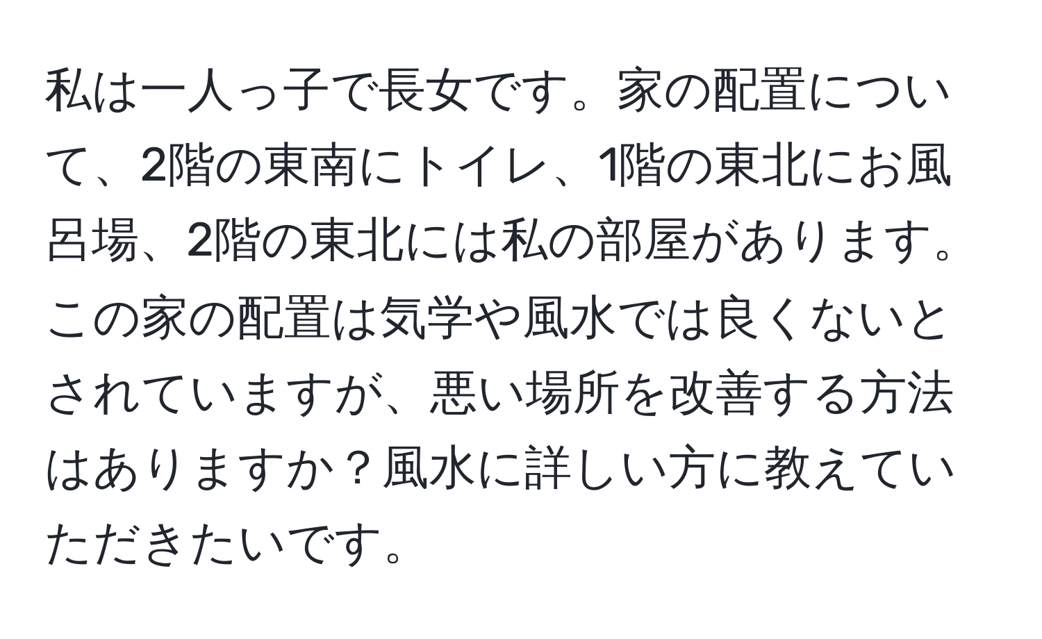 私は一人っ子で長女です。家の配置について、2階の東南にトイレ、1階の東北にお風呂場、2階の東北には私の部屋があります。この家の配置は気学や風水では良くないとされていますが、悪い場所を改善する方法はありますか？風水に詳しい方に教えていただきたいです。