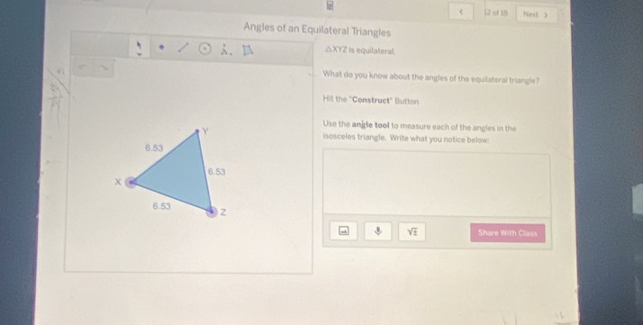 < 12 of 18 Next > 
Angles of an Equilateral Triangles 
A、 △ XYZ is equilateral 
What do you know about the angles of the equilateral triangle? 
Hit the "Construct" Button 
Use the angle tool to measure each of the angles in the 
isosceles triangle. Write what you notice below: 
mih downarrow sqrt(± ) Share With Class