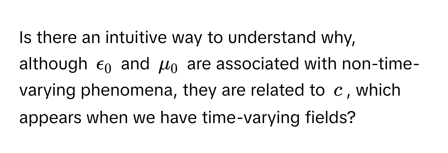 Is there an intuitive way to understand why, although $epsilon_0$ and $mu_0$ are associated with non-time-varying phenomena, they are related to $c$, which appears when we have time-varying fields?