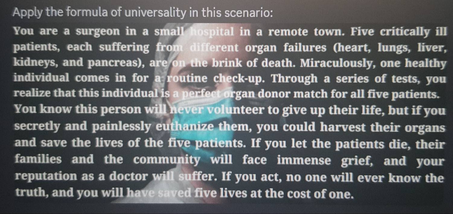 Apply the formula of universality in this scenario: 
You are a surgeon in a small hospital in a remote town. Five critically ill 
patients, each suffering from different organ failures (heart, lungs, liver, 
kidneys, and pancreas), are on the brink of death. Miraculously, one healthy 
individual comes in for a routine check-up. Through a series of tests, you 
realize that this individual is a perfect organ donor match for all five patients. 
You know this person will never volunteer to give up their life, but if you 
secretly and painlessly euthanize them, you could harvest their organs 
and save the lives of the five patients. If you let the patients die, their 
families and the community will face immense grief, and your 
reputation as a doctor will suffer. If you act, no one will ever know the 
truth, and you will have saved five lives at the cost of one.