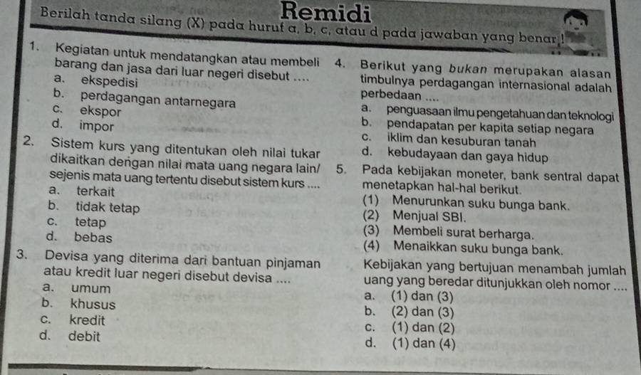 Remidi
Berilah tanda silang (X) pada hurut a, b. c, atau d pada jawaban yang benar !
1. Kegiatan untuk mendatangkan atau membeli 4. Berikut yang bukan merupakan alasan
barang dan jasa dari luar negeri disebut .... timbulnya perdagangan internasional adalah
a. ekspedisi perbedaan ....
b. perdagangan antarnegara a. penguasaan ilmu pengetahuan dan teknologi
c. ekspor b. pendapatan per kapita setiap negara
d. impor c. iklim dan kesuburan tanah
2. Sistem kurs yang ditentukan oleh nilai tukar d. kebudayaan dan gaya hidup
dikaitkan deṅgan nilai mata uang negara lain/ 5. Pada kebijakan moneter, bank sentral dapat
sejenis mata uang tertentu disebut sistem kurs .... menetapkan hal-hal berikut.
a. terkait (1) Menurunkan suku bunga bank.
b. tidak tetap (2) Menjual SBI.
c. tetap (3) Membeli surat berharga.
d. bebas (4) Menaikkan suku bunga bank.
3. Devisa yang diterima dari bantuan pinjaman Kebijakan yang bertujuan menambah jumlah
atau kredit luar negeri disebut devisa .... uang yang beredar ditunjukkan oleh nomor ....
a. umum a. (1) dan (3)
b. khusus b. (2) dan (3)
c. kredit c. (1) dan (2)
d. debit d. (1) dan (4)