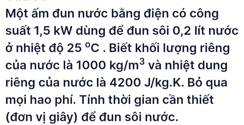 Một ấm đun nước bằng điện có công 
suất 1,5 kW dùng để đun sôi 0,2 lít nước 
ở nhiệt độ 25°C. Biết khối lượng riêng 
của nước là 1000kg/m^3 và nhiệt dung 
riêng của nước là 4200 J/kg.K. Bỏ qua 
mọi hao phí. Tính thời gian cần thiết 
(đơn vị giây) để đun sôi nước.