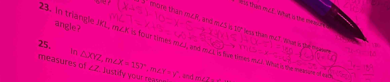 less than m∠ E What is the measure o 
and m∠ S is 10°
angle?
35° more than m∠ R less than m∠T. What is the measure 
23. In triangle JKL m∠ K is four times m◢, and m∠ L s five times m∠J. What is the measure of each 
25. 
In △ XYZ, m∠ X=157°, m∠ Y=y°
measures of ∠ Z Justify your reason 
, and m∠ 7=x°