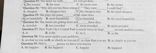 The faster we walk._ we will get there.
A. the soonest B. the soon C. the more soon D. the sooner
Question 54: “Why did you buy these oranges? ” “They were_ I could find."
A. cheapest B. cheapest ones C. the cheapest ones D. the most cheapest
Question 55: She plays the piano_ as her sister does.
A as beautifully B. more beautifully C as beautiful D. the most beautifully
Question 56: The streets are getting more and_ these days.
A. crowded B. less crowded C. more crowded D. most crowded
Question 57: New York City's Central Park is nearly twice as large_ second smallest country.
A. as B. is the C. as is D. as the
Question 58: You must explain your problems_ .
A. as clear as you canB. as clearly as you can C. as clear than you are D. as clearly as you are
Question 59: Phil is_ person we have ever known.
A. the happier B. the happiest C. happier D. happiest