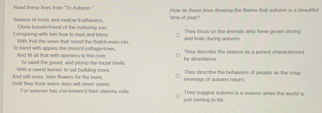 Read these lines from “To Autumn.”
How do these lines develop the theme that autumn is a beautiful
Season of mists and mellow fruitfulness, time of year?
Close bosom-friend of the maturing sun;
Conspiring with him how to load and bless
They focus on the animals who have grown strong
and frolic during autumn.
With fruit the vines that round the thatch-eves run;
To bend with apples the moss'd cottage-trees,
They describe the season as a period characterized
And fill all fruit with ripeness to the core; by abundance.
To swell the gourd, and plump the hazel shells
With a sweet kernel; to set budding more, They describe the behaviors of people as the crisp
And still more, later flowers for the bees, evenings of autumn return.
Until they think warm days will never cease,
For summer has o'er-brimm'd their clammy cells. They suggest autumn is a season when the world is
just coming to life.