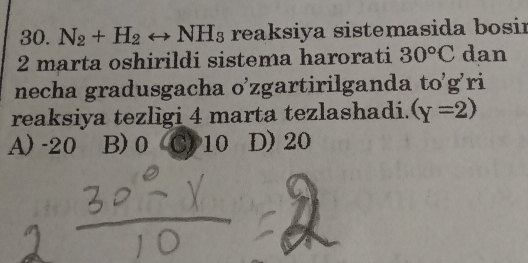 N_2+H_2rightarrow NH_3 reaksiya sistemasida bosir
2 marta oshirildi sistema harorati 30°C dan
necha gradusgacha o’zgartirilganda to'g'ri
reaksiya tezligi 4 marta tezlashadi. (gamma =2)
A) -20 B) 0 C) 10 D) 20