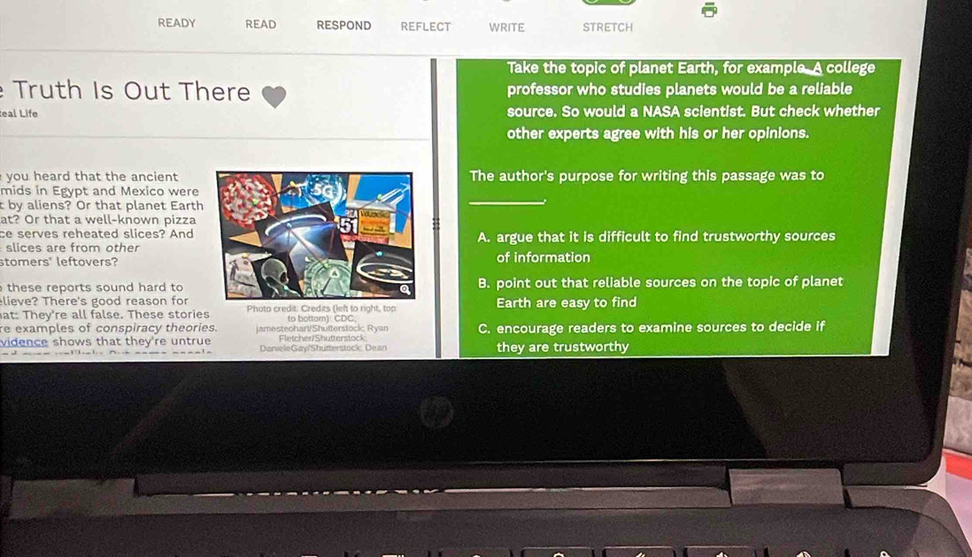 READY READ RESPOND reflect WRITE STRETCH
Take the topic of planet Earth, for example. A college
Truth Is Out There professor who studies planets would be a reliable
eal Life source. So would a NASA scientist. But check whether
other experts agree with his or her opinions.
you heard that the ancient The author's purpose for writing this passage was to
mids in Egypt and Mexico were
t by aliens? Or that planet Earth
at? Or that a well-known pizza
ce serves reheated slices? AndA. argue that it is difficult to find trustworthy sources
slices are from other
stomers' leftovers?of information
these reports sound hard to B. point out that reliable sources on the topic of planet
lieve? There's good reason for
at: They're all false. These stories Photo credit: Credits (left to right, top Earth are easy to find
to bottom): CDC,
re examples of conspiracy theories. jamesteohart/Shutterstock; Ryan C. encourage readers to examine sources to decide if
Fletcher/Shutterstock
vidence shows that they're untrue DanieleGay/Shutterstock: Dean they are trustworthy
