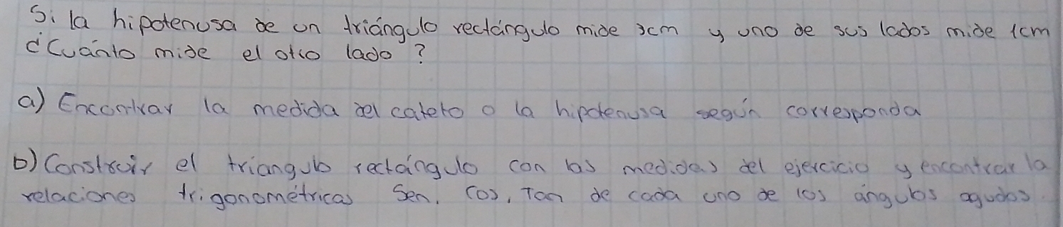 Si la hipotenusa be on triangulo rectangulo mide jcm y uno de sus lados mide lcm
cCuanto mise el oto lado? 
a) Enconlvay la medida ael cateto o la hipclenusa segin correponda 
) Constoir el triangub rectainglo con bs medde ) del ejexcicio yencentiar la 
relaciones trigonometricas Sen, (o), Tan de cada uno de (0) angubs aguòos