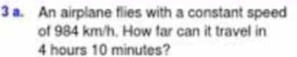 An airplane flies with a constant speed 
of 984 km/h. How far can it travel in
4 hours 10 minutes?