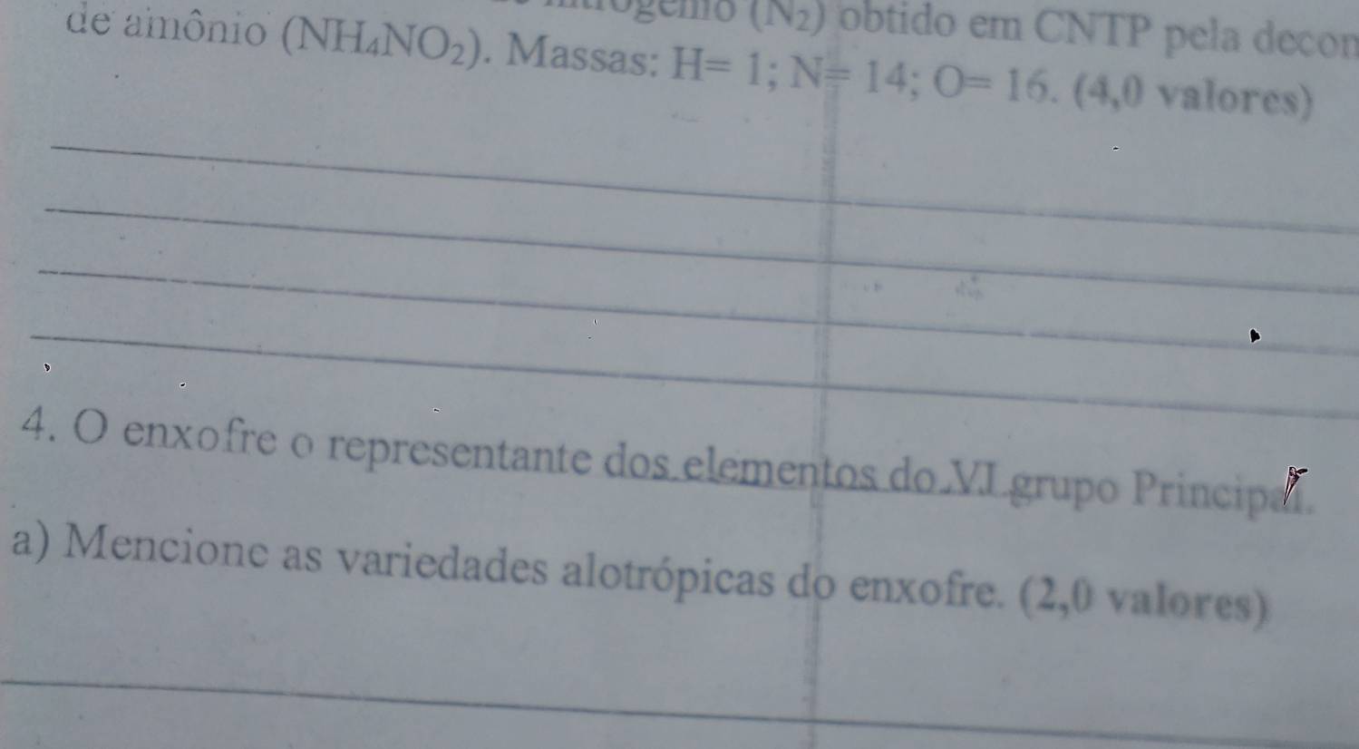 (N_2) obtido em CNTP pela decon 
de amônio (NH_4NO_2). Massas: H=1; N=14; O=16. (4,0 valores) 
_ 
_ 
_ 
_ 
_ 
_ 
_ 
_ 
_ 
_ 
_ 
_ 
_ 
4. O enxofre o representante dos elementos do VLgrupo Principal. 
a) Mencione as variedades alotrópicas do enxofre. (2,0 valores) 
_ 
_