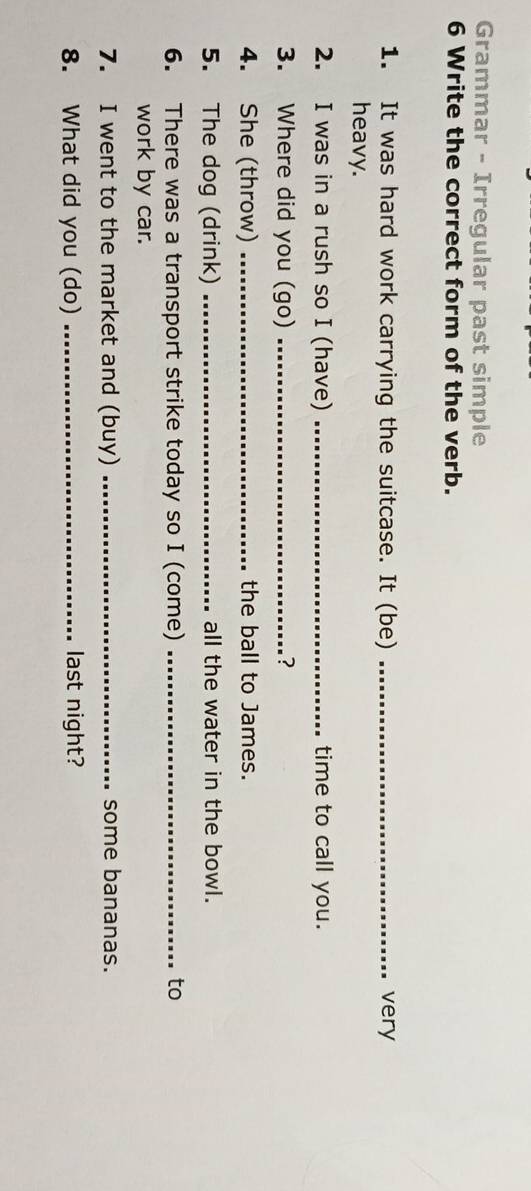 Grammar - Irregular past simple 
6 Write the correct form of the verb. 
1. It was hard work carrying the suitcase. It (be) _very 
heavy. 
2. I was in a rush so I (have) _time to call you. 
3. Where did you (go) _? 
4. She (throw) _the ball to James. 
5. The dog (drink) _all the water in the bowl. 
6. There was a transport strike today so I (come) _to 
work by car. 
7. I went to the market and (buy) _some bananas. 
8. What did you (do) _last night?