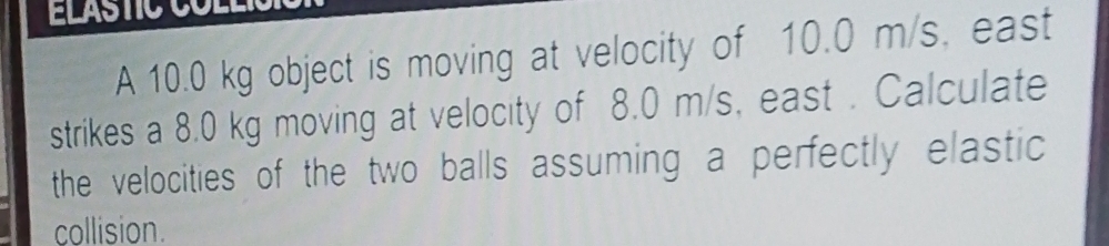 A 10.0 kg object is moving at velocity of 10.0 m/s. east 
strikes a 8.0 kg moving at velocity of 8.0 m/s, east . Calculate 
the velocities of the two balls assuming a perfectly elastic 
collision.