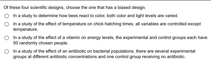 Of these four scientific designs, choose the one that has a biased design.
In a study to determine how bees react to color, both color and light levels are varied.
In a study of the effect of temperature on chick hatching times, all variables are controlled except
temperature.
In a study of the effect of a vitamin on energy levels, the experimental and control groups each have
50 randomly chosen people.
In a study of the effect of an antibiotic on bacterial populations, there are several experimental
groups at different antibiotic concentrations and one control group receiving no antibiotic.