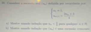 Considere a sucessão real (w_n) definida por recorrência por:
beginarrayl u_1=1, u_n+1=frac 2u_n+34endarray.
a) Mostre usando indução que u_n para qualquer n∈ N
b) Mostre usando indução que (v_n) é uma sucessão crescente