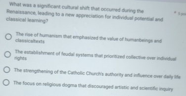 What was a significant cultural shift that occurred during the 5 p
Renaissance, leading to a new appreciation for individual potential and
classical learning?
The rise of humanism that emphasized the value of humanbeings and
classicaltexts
The establishment of feudal systems that prioritized collective over individual
rights
The strengthening of the Catholic Church's authority and influence over daily life
The focus on religious dogma that discouraged artistic and scientific inquiry