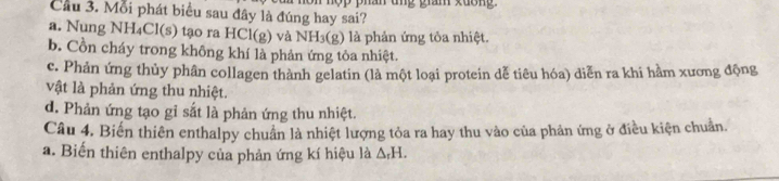 Cầu 3. Mỗi phát biểu sau đây là đúng hay sai? p han ung gian xuon
a. Nung NH₄Cl(s) tạo ra HCl(g) và NH_3(g) là phản ứng tỏa nhiệt.
b. Cồn cháy trong không khí là phản ứng tỏa nhiệt.
c. Phản ứng thủy phân collagen thành gelatin (là một loại protein dễ tiêu hóa) diễn ra khi hằm xương động
vật là phản ứng thu nhiệt.
d. Phản ứng tạo gỉ sắt là phản ứng thu nhiệt.
Câu 4. Biến thiên enthalpy chuẩn là nhiệt lượng tỏa ra hay thu vào của phản ứng ở điều kiện chuẩn.
a. Biến thiên enthalpy của phản ứng kí hiệu là △ _rH.