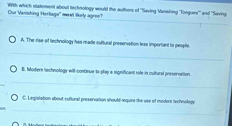 With which statement about technology would the authors of ''Saving Vanishing 'Tongues''' and ''Saving
Our Vanishing Heritage'' most likely agree?
A. The rise of technology has made cultural preservation less important to people.
B. Modern technology will continue to play a significant role in cultural preservation.
C. Legislation about cultural preservation should require the use of modern technology.
on
D. M od