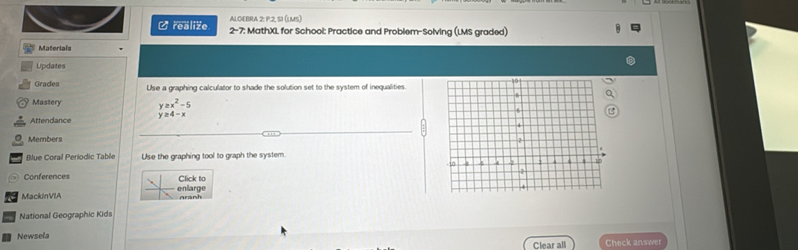 ALGEBRA 2: P.2, S1 (LMS) 
C realize 2-7: MathXL for School: Practice and Problem-Solving (LMS graded) 
Materials 
Updates 
Grades Use a graphing calculator to shade the solution set to the system of inequalities. 
Mastery 
Attendance
beginarrayr y≥ x^2-5 y≥ 4-xendarray
Members 
Blue Coral Periodic Table Use the graphing tool to graph the system. 
Conferences Click to 
enlarge 
MackinVIA nranh 
National Geographic Kids 
Newsela 
Clear all Check answer