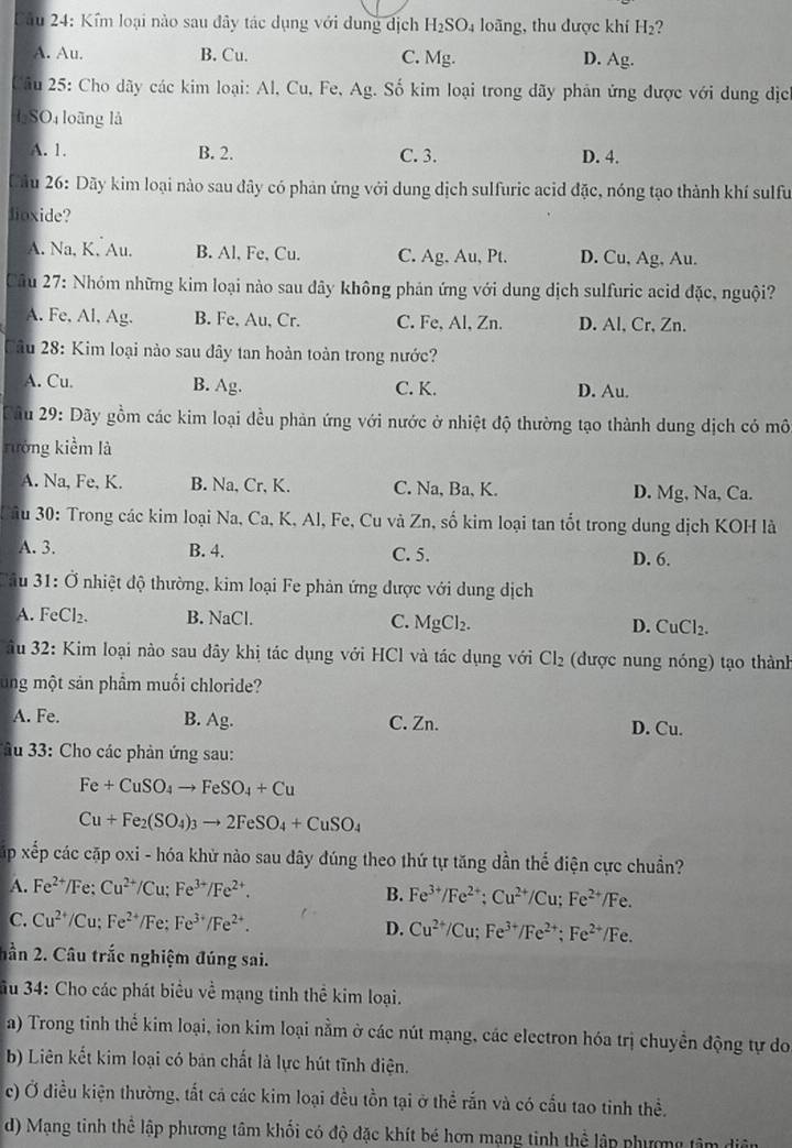 Kểm loại nào sau đây tác dụng với dụng dịch H_2SO_4 loãng, thu được khí H_2 2
A. Au. B. Cu. C. Mg. D. Ag.
Câu 25: Cho dãy các kim loại: Al, Cu, Fe, Ag. Số kim loại trong dãy phản ứng được với dung dịc
l SO4 loãng là
A. 1. B. 2. C. 3. D. 4.
Dâu 26: Dãy kim loại nào sau đây có phản ứng với dung dịch sulfuric acid đặc, nóng tạo thành khí sulfu
lioxide?
A. Na, K. Au. B. Al, Fe, Cu. C. Ag. Au, Pt. D. Cu, Ag, Au.
Câu 27: Nhóm những kim loại nào sau đây không phản ứng với dung dịch sulfuric acid đặc, nguội?
A. Fe, Al, Ag. B. Fe, Au, Cr. C. Fe, Al, Zn. D. Al, Cr, Zn.
ầu 28: Kim loại nào sau đây tan hoàn toàn trong nước?
A. Cu. B. Ag. C. K. D. Au.
Câu 29: Dãy gồm các kim loại đều phản ứng với nước ở nhiệt độ thường tạo thành dung dịch có mô
rưởng kiểm là
A. Na, Fe, K. B. Na, Cr, K. C. Na, Ba, K. D. Mg, Na, Ca.
ầu 30: Trong các kim loại Na, Ca, K, Al, Fe, Cu và Zn, số kim loại tan tốt trong dung dịch KOH là
A. 3. B. 4. C. 5. D. 6.
ầu 31: Ở nhiệt độ thường, kim loại Fe phản ứng được với dung dịch
A. FeCl₂. B. NaCl. D. CuCl_2.
C. MgCl_2.
ầu 32: Kim loại nào sau đây khị tác dụng với HCl và tác dụng với Cl_2 (được nung nóng) tạo thành
ung một sản phẩm muối chloride?
A. Fe. B. Ag. C. Zn. D. Cu.
ầu 33: Cho các phản ứng sau:
Fe+CuSO_4to FeSO_4+Cu
Cu+Fe_2(SO_4)_3to 2FeSO_4+CuSO_4
Xấp xếp các cặp oxi - hóa khử nào sau dây đúng theo thứ tự tăng dần thể điện cực chuẩn?
A. Fe^(2+)/Fe:Cu^(2+)/Cu;Fe^(3+)/Fe^(2+). B. Fe^(3+)/Fe^(2+);Cu^(2+)/Cu;Fe^(2+)/Fe.
C. Cu^(2+)/Cu;Fe^(2+)/Fe;Fe^(3+)/Fe^(2+). D. Cu^(2+)/Cu;Fe^(3+)/Fe^(2+);Fe^(2+)/Fe.
hần 2. Câu trắc nghiệm đúng sai.
u 34: Cho các phát biểu về mạng tinh thể kim loại.
a) Trong tinh thể kim loại, ion kim loại nằm ở các nút mạng, các electron hóa trị chuyển động tự do
b) Liên kết kim loại có bản chất là lực hút tĩnh điện.
c) Ở điều kiện thường, tất cả các kim loại đều tồn tại ở thể rắn và có cầu tao tinh thể.
d) Mạng tinh thể lập phương tâm khối có độ đặc khít bé hơn mạng tinh thể lập phương tâm diện