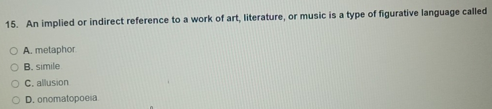 An implied or indirect reference to a work of art, literature, or music is a type of figurative language called
A. metaphor
B. simile
C. allusion
D. onomatopoeia