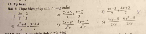 Tự luận. 
Bài 1: Thực hiện phép tính ( cùng mẫu) 
1)  2x/5 + 2/5  2)  (2x+5)/3 + (x-2)/3  3)  (3x-5)/7 + (4x+5)/7 
4)  (x^2+4)/x - (3x+4)/x  5)  (5x+y^2)/x^2y - (5y-x^2)/x^2y  6)  (4xy-5)/2xy - (6y^2-5)/2xy 
đổi đấu)