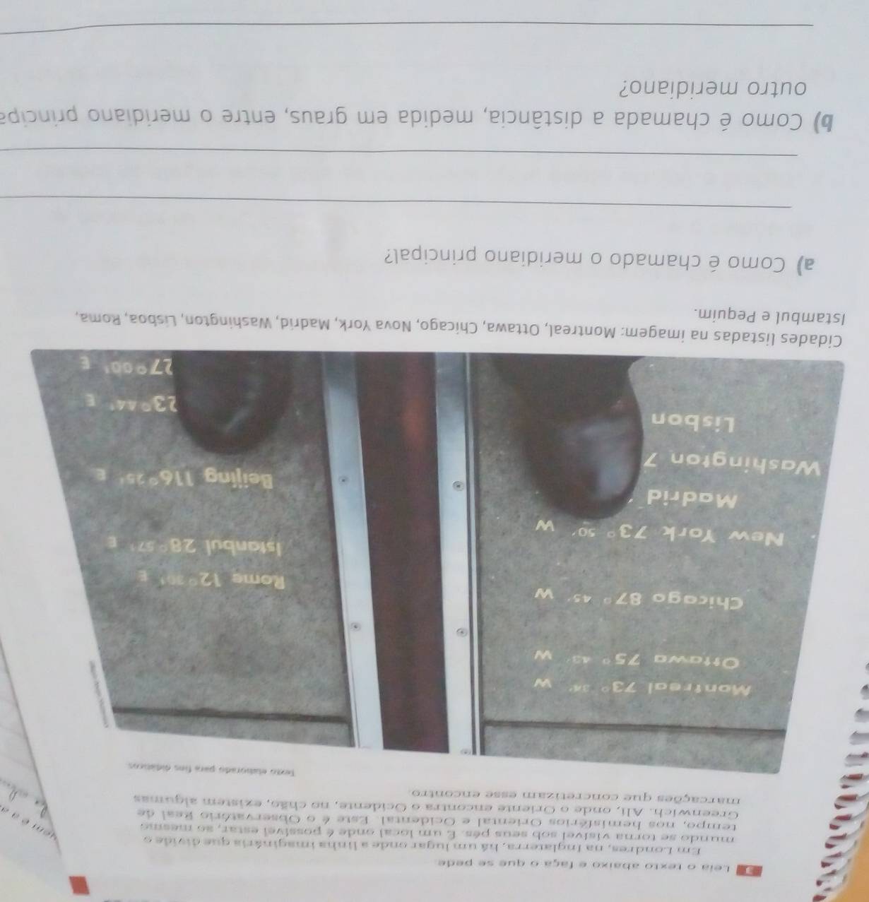 Leia o texto abaixo e faça o que se pede
Em Londres, na Inglaterra, há um lugar onde a linha imaginária que divide o
mundo se torna visivel sob seus pés. É um local onde é possível estar, so mesmo
aem é    a
tempo, nos hemisférios Oriental e Ocidental. Este é o Observatório Real de
Greenwich. Ali, onde o Oriente encontra o Ocidente, no chão, existem algumas  
marcações que concretizam esse encontro
Te
Cidades listadas na imagem: Montreal, Ottawa, Chicago, Nova York, Madrid, Washington, Lisboa, Roma,
Istambul e Pequim.
a) Como é chamado o meridiano principal?
_
_
b) Como é chamada a distância, medida em graus, entre o meridiano principa
outro meridiano?
_