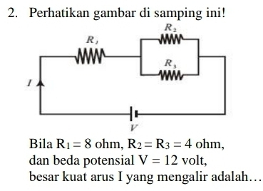 Perhatikan gambar di samping ini!
Bila R_1=8 ohm, R_2=R_3=4 oh1 m,
dan beda potensial V=12 volt,
besar kuat arus I yang mengalir adalah…