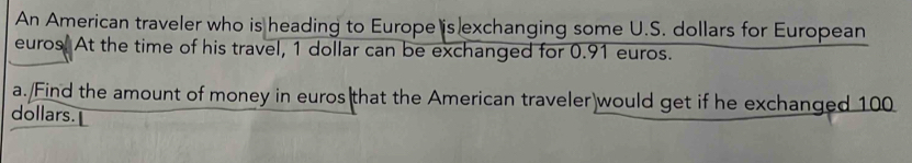 An American traveler who is heading to Europe is exchanging some U.S. dollars for European 
euros. At the time of his travel, 1 dollar can be exchanged for 0.91 euros. 
a. Find the amount of money in euros that the American traveler)would get if he exchanged 100
dollars.