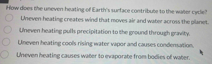 How does the uneven heating of Earth's surface contribute to the water cycle?
Uneven heating creates wind that moves air and water across the planet.
Uneven heating pulls precipitation to the ground through gravity.
Uneven heating cools rising water vapor and causes condensation.
Uneven heating causes water to evaporate from bodies of water.