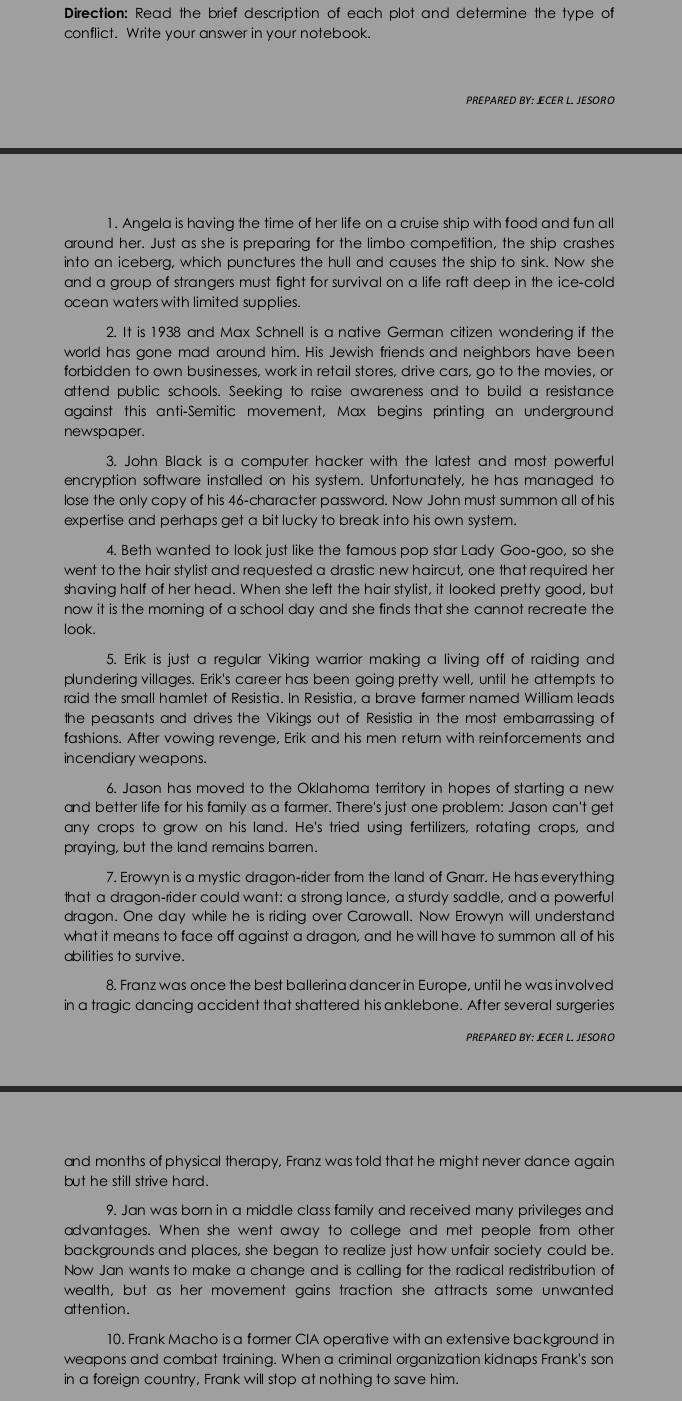 Direction: Read the brief description of each plot and determine the type of
conflict. Write your answer in your notebook.
PREPARED BY: ECER L. JESORO
1. Angela is having the time of her life on a cruise ship with food and fun all
around her. Just as she is preparing for the limbo competition, the ship crashes
into an iceberg, which punctures the hull and causes the ship to sink. Now she
and a group of strangers must fight for survival on a life raft deep in the ice-cold
ocean waters with limited supplies.
2. It is 1938 and Max Schnell is a native German citizen wondering if the
world has gone mad around him. His Jewish friends and neighbors have been
forbidden to own businesses, work in retail stores, drive cars, go to the movies, or
attend public schools. Seeking to raise awareness and to build a resistance
against this anti-Semitic movement, Max begins printing an underground
newspaper.
3. John Black is a computer hacker with the latest and most powerful
encryption software installed on his system. Unfortunately, he has managed to
lose the only copy of his 46-character password. Now John must summon all of his
expertise and perhaps get a bit lucky to break into his own system.
4. Beth wanted to look just like the famous pop star Lady Goo-goo, so she
went to the hair stylist and requested a drastic new haircut, one that required her
shaving half of her head. When she left the hair stylist, it looked pretty good, but
now it is the morning of a school day and she finds that she cannot recreate the
look.
5. Erik is just a regular Viking warrior making a living off of raiding and
plundering villages. Erik's career has been going pretty well, until he attempts to
raid the small hamlet of Resistia. In Resistia, a brave farmer named William leads
the peasants and drives the Vikings out of Resistia in the most embarrassing of
fashions. After vowing revenge, Erik and his men return with reinforcements and
incendiary weapons.
6. Jason has moved to the Oklahoma territory in hopes of starting a new
and better life for his family as a farmer. There's just one problem: Jason can't get
any crops to grow on his land. He's tried using fertilizers, rotating crops, and
praying, but the land remains barren.
7. Erowyn is a mystic dragon-rider from the land of Gnarr. He has everything
that a dragon-rider could want: a strong lance, a sturdy saddle, and a powerful
dragon. One day while he is riding over Carowall. Now Erowyn will understand
what it means to face off against a dragon, and he will have to summon all of his
abilities to survive.
8. Franz was once the best ballerina dancer in Europe, until he was involved
in a tragic dancing accident that shattered his anklebone. After several surgeries
PREPARED BY: JECER L. JESORO
and months of physical therapy, Franz was told that he might never dance again
but he still strive hard.
9. Jan was born in a middle class family and received many privileges and
advantages. When she went away to college and met people from other
backgrounds and places, she began to realize just how unfair society could be.
Now Jan wants to make a change and is calling for the radical redistribution of
wealth, but as her movement gains traction she attracts some unwanted
attention.
10. Frank Macho is a former CIA operative with an extensive background in
weapons and combat training. When a criminal organization kidnaps Frank's son
in a foreign country, Frank will stop at nothing to save him.