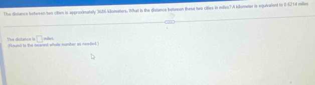 The distance between two cities is approximately 3686 kilometers. What is the distance between these two cities in miles? A kilometer is equivalent to 0.6214 miles
The distance is □ miles
(Round to the nearest whole number as needed.)